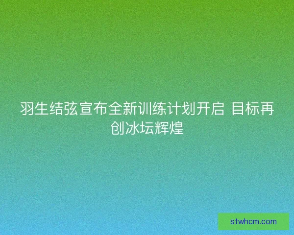 羽生结弦宣布全新训练计划开启 目标再创冰坛辉煌