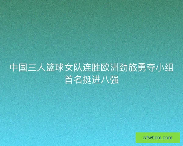 中国三人篮球女队连胜欧洲劲旅勇夺小组首名挺进八强